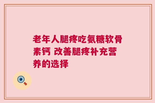 老年人腿疼吃氨糖软骨素钙 改善腿疼补充营养的选择