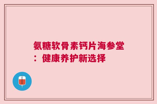 氨糖软骨素钙片海参堂：健康养护新选择