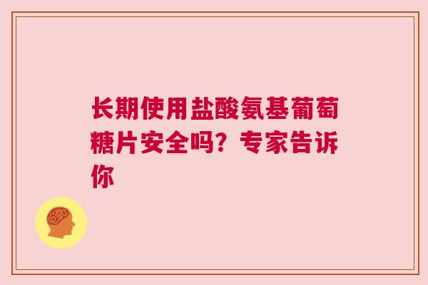 长期使用盐酸氨基葡萄糖片安全吗？专家告诉你