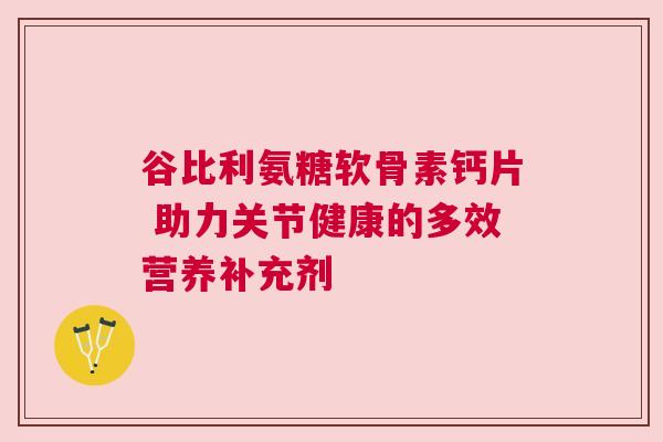 谷比利氨糖软骨素钙片 助力关节健康的多效营养补充剂
