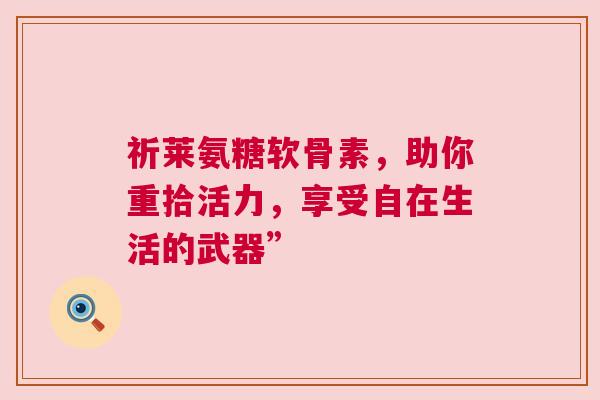 祈莱氨糖软骨素，助你重拾活力，享受自在生活的武器”