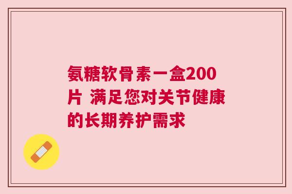 氨糖软骨素一盒200片 满足您对关节健康的长期养护需求