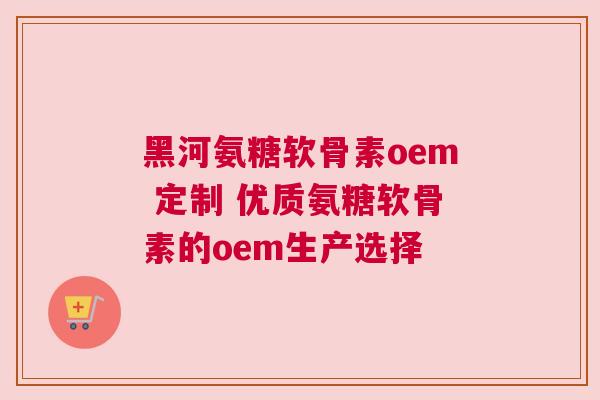 黑河氨糖软骨素oem 定制 优质氨糖软骨素的oem生产选择