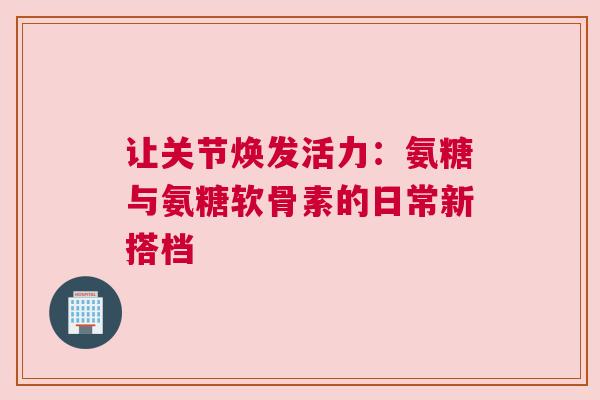 让关节焕发活力：氨糖与氨糖软骨素的日常新搭档